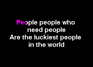 People people who
need people

Are the luckiest people
in the world