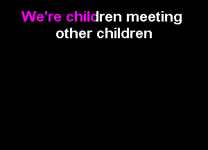 We're children meeting
other children