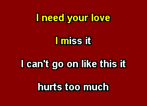 I need your love

I miss it

I can't go on like this it

hurts too much