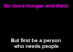 No more hunger and thirst

But first be a person
who needs people