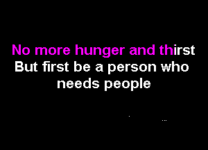 No more hunger and thirst
But first be a person who

needs people