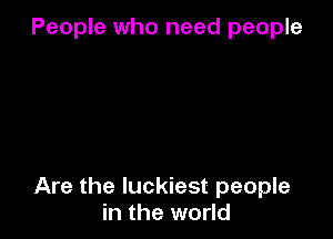 People who need people

Are the luckiest people
in the world