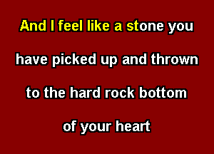 And I feel like a stone you

have picked up and thrown
to the hard rock bottom

of your heart