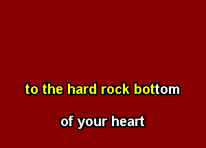 to the hard rock bottom

of your heart