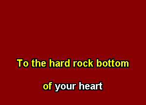 To the hard rock bottom

of your heart