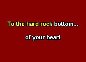 To the hard rock bottom...

of your heart