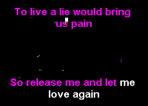 To l-ive a lie would bring
ugpmn

80 release me and let me
love again