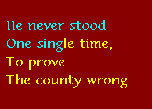 He never stood
One single time,

To prove
The county wrong