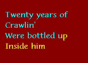 Twenty years of
Crawlin'

Were bottled up
Inside him