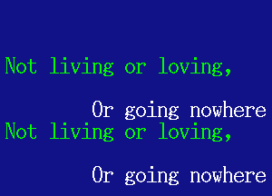 Not living or loving,

0r going nowhere
Not living or loving,

0r going nowhere