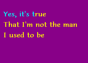 Yes, it's true
That I'm not the man

I used to be