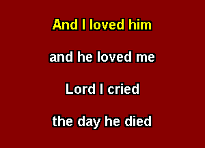 And I loved him
and he loved me

Lord I cried

the day he died