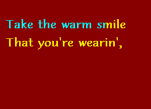Take the warm smile

That you're wearin',