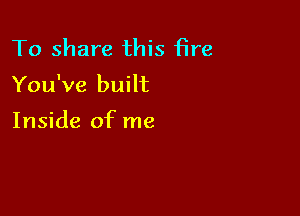 To share this fire

You've built

Inside of me