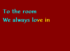 To the room

We always love in