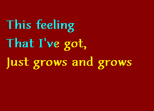 This feeling
That I've got,

Just grows and grows