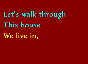 Let's walk through
This house

We live in,