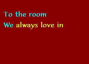 To the room

We always love in