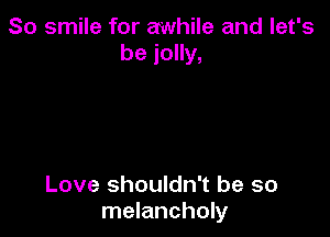 So smile for awhile and let's
be jolly,

Love shouldn't be so
melancholy