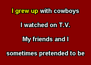 I grew up with cowboys

lwatched on T.V.
My friends and I

sometimes pretended to be