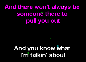 And there won't always be
someone there to
pull you out

And you know What
I'M talkin' about