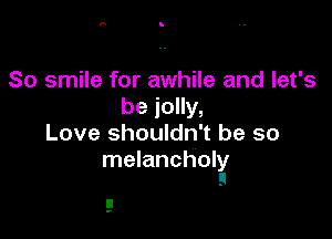 So smile for awhile and let's
be jolly,

Love shouldn't be so
melancholy
!