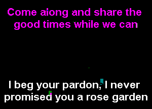 Come aiong and share the
good times while we can

I beg your pardonEI never
promisetg you a rose garden