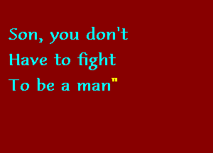 Son, you don't
Have to fight

To be a man