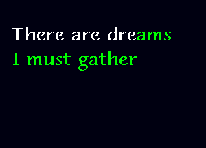 There are dreams
I must gather