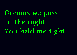 Dreams we pass
In the night

You held me tight