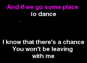 And if we go some place
to dance

I know that there's a chance
You won't be leaving
with me