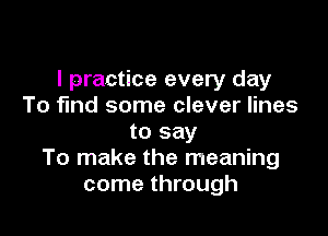 I practice every day
To find some clever lines

to say
To make the meaning
come through