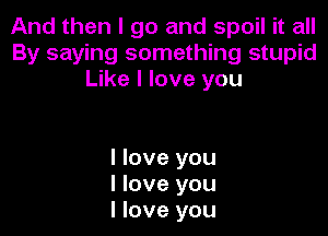 And then I go and spoil it all
By saying something stupid
Like I love you

I love you
I love you
I love you