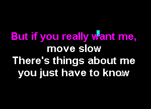 But if you really Want me,
move slow

There's things about me
you just have to know