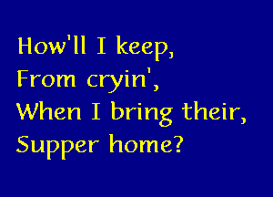 How'll I keep,
From cryin',

When I bring their,
Supper home?