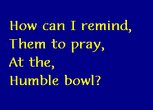 How can I remind,
Them to pray,

At the,
Humble bowl?