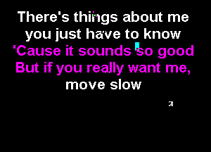 There's thihgs about me
you just have to know
'Cause it sounds so good
But if you really want me,
move slow