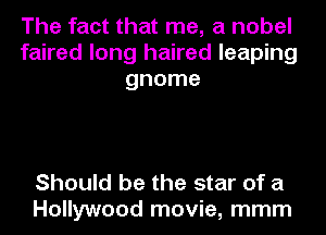 The fact that me, a nobel
faired long haired leaping
gnome

Should be the star of a
Hollywood movie, mmm