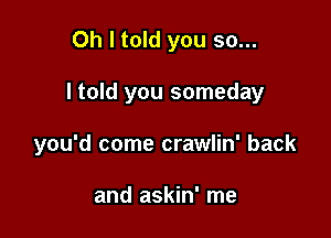 Oh I told you so...

I told you someday

you'd come crawlin' back

and askin' me