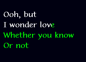 Ooh, but
I wonder love

Whether you know
Or not