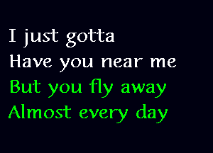 I just gotta
Have you near me

But you fly away
Almost every day
