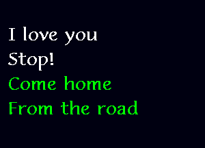 I love you
Stop!

Come home
From the road