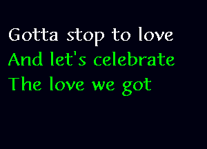 Gotta stop to love
And let's celebrate

The love we got