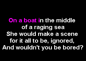 On a boat in the middle
of a raging sea
She would make a scene
for it all to be, ignored,
And wouldn't you be bored?