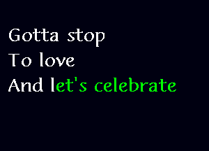 Gotta stop
To love

And let's celebrate
