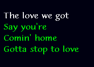 The love we got
Say you're

Comin' home
Gotta stop to love