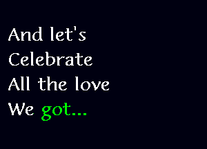 And let's
Celebrate

All the love
We got...