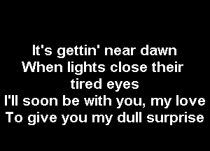 It's gettin' near dawn
When lights close their
tired eyes
I'll soon be with you, my love
To give you my dull surprise