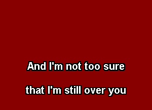 And I'm not too sure

that I'm still over you