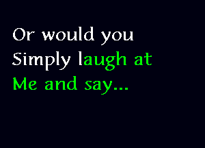 Or would you
Simply laugh at

Me and say...